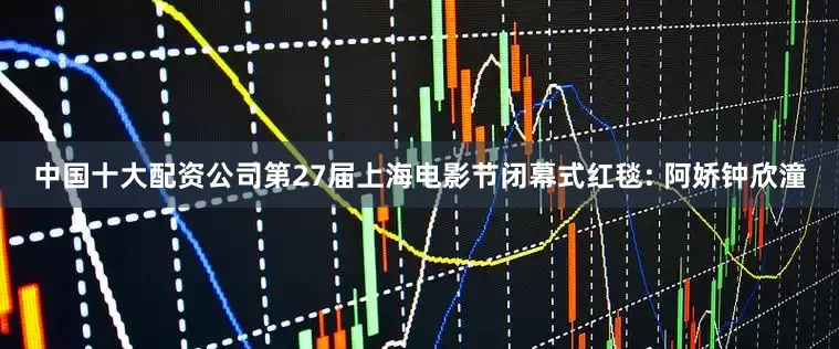 中国十大配资公司第27届上海电影节闭幕式红毯: 阿娇钟欣潼