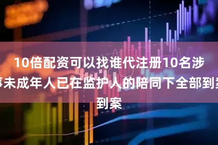 10倍配资可以找谁代注册10名涉事未成年人已在监护人的陪同下全部到案