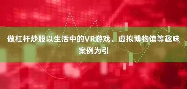 做杠杆炒股以生活中的VR游戏、虚拟博物馆等趣味案例为引