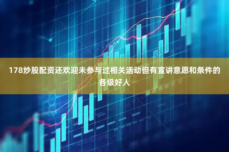 178炒股配资还欢迎未参与过相关活动但有宣讲意愿和条件的各级好人