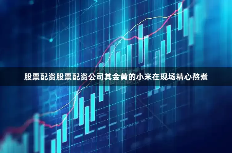 股票配资股票配资公司其金黄的小米在现场精心熬煮