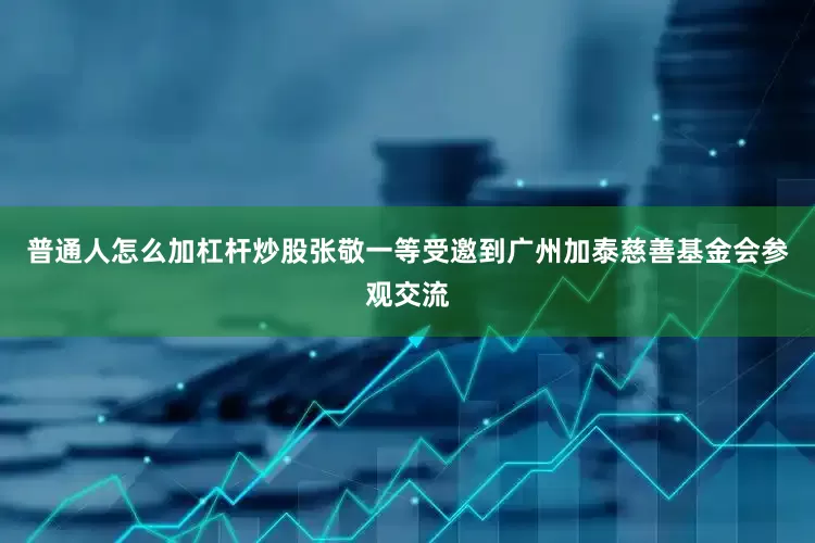 普通人怎么加杠杆炒股张敬一等受邀到广州加泰慈善基金会参观交流