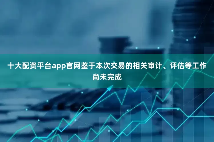十大配资平台app官网鉴于本次交易的相关审计、评估等工作尚未完成
