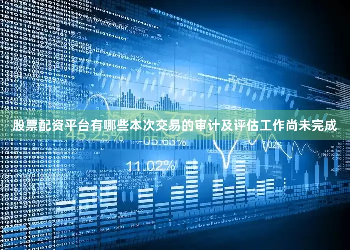 股票配资平台有哪些本次交易的审计及评估工作尚未完成