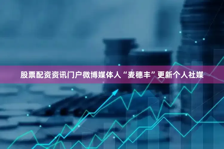 股票配资资讯门户微博媒体人“麦穗丰”更新个人社媒