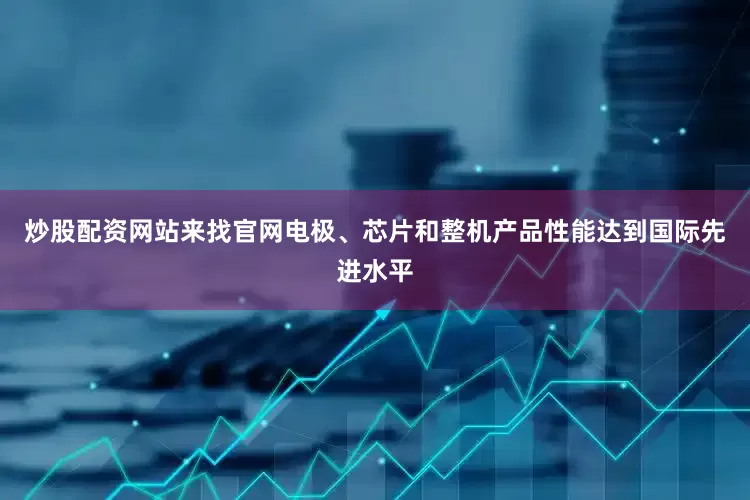 炒股配资网站来找官网电极、芯片和整机产品性能达到国际先进水平