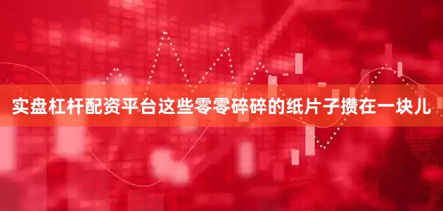 实盘杠杆配资平台这些零零碎碎的纸片子攒在一块儿