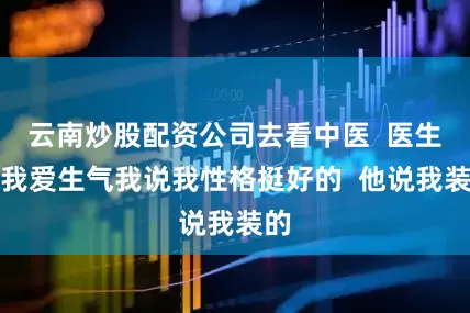 云南炒股配资公司去看中医  医生说我爱生气我说我性格挺好的  他说我装的